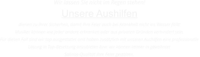 Wir lassen Sie nicht im Regen stehen! Unsere Aushilfen  dienen zu Ihrer Sicherheit, damit Ihre Feier auch bei Krankheit nicht ins Wasser fllt! Musiker knnen wie jeder andere erkranken oder aus privaten Grnden verhindert sein.  Fr diesen Fall sind wir top ausgestattet und haben zustzlich mit unseren Aushilfen eine professionelle  Lsung in Top-Besetzung anzubieten bzw. wir knnen immer in gewohnter  Salinos-Qualitt Ihre Feier gestalten.