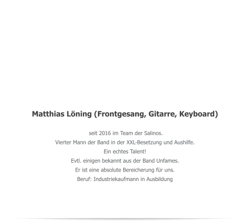 Matthias Lning (Frontgesang, Gitarre, Keyboard)  seit 2016 im Team der Salinos.  Vierter Mann der Band in der XXL-Besetzung und Aushilfe. Ein echtes Talent!  Evtl. einigen bekannt aus der Band Unfames. Er ist eine absolute Bereicherung fr uns. Beruf: Industriekaufmann in Ausbildung