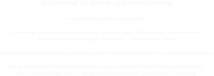 Bildmaterial fr Werbe- und Pressezwecke  Sehr geehrte Veranstalter und Journalisten,   Bitte nehmen Sie es uns nicht bel, dass wir uns von dem Begriff ,,KAPELLE ausdrcklich distanzieren! Bitte verwenden Sie den Begriff ,, PARTYBAND ,,LIVE-BAND oder ,,BAND  Achten Sie bei der Verffentlichung immer darauf, dass Sie aktuelles Bildmaterial von unserer Webseite benutzen.  Nur die Bilder die Sie hier downloaden knnen, sind von uns offiziell fr Verffentlichungen freigegeben. Wenn Sie weitere Fragen oder Anregungen haben, setzen Sie sich gerne mit uns in Verbindung: